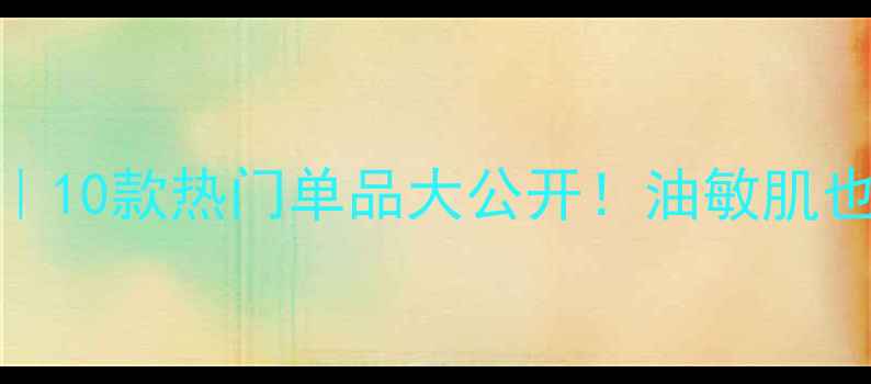图片 ✨水乳合一体乳测评｜10款热门单品大公开！油敏肌也能选到本命护肤组合