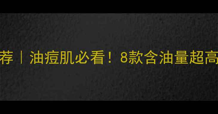 图片 ✨油皮护肤品推荐｜油痘肌必看！8款含油量超高的护肤避雷指南