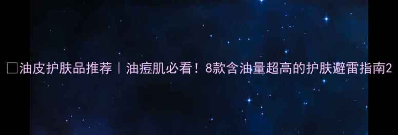 图片 ✨油皮护肤品推荐｜油痘肌必看！8款含油量超高的护肤避雷指南2