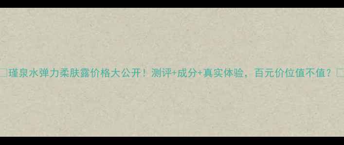 图片 ✨瑾泉水弹力柔肤露价格大公开！测评+成分+真实体验，百元价位值不值？✨