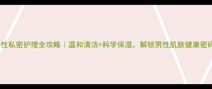 图片 ✨男性私密护理全攻略｜温和清洁+科学保湿，解锁男性肌肤健康密码🌟1
