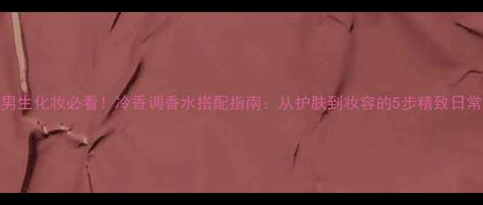 图片 ✨男生化妆必看！冷香调香水搭配指南：从护肤到妆容的5步精致日常✨