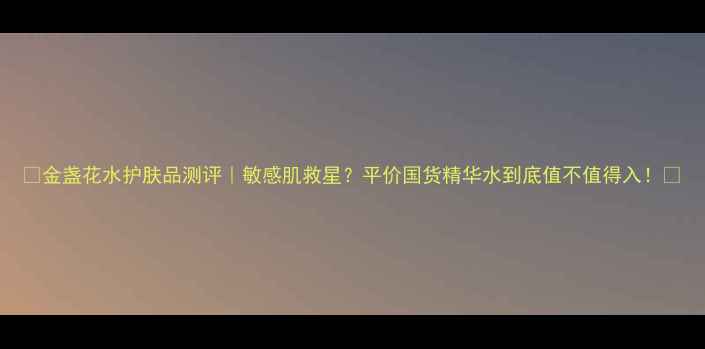 图片 ✨金盏花水护肤品测评｜敏感肌救星？平价国货精华水到底值不值得入！🌿