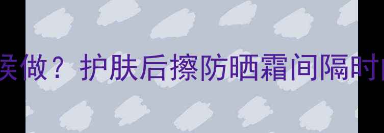 图片 ✨防晒步骤到底该在什么时候做？护肤后擦防晒霜间隔时间表+产品推荐+避雷指南✨1