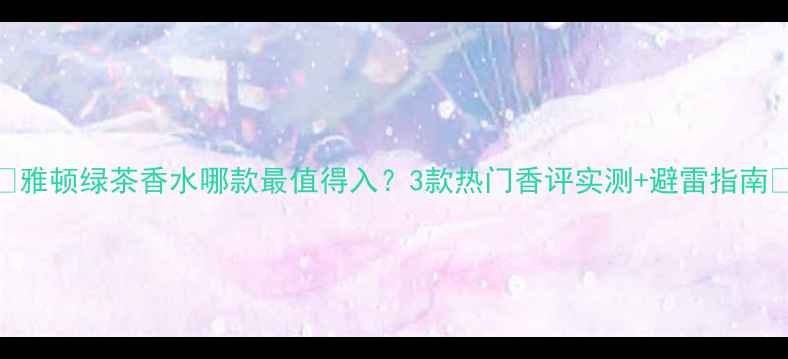 图片 ✨雅顿绿茶香水哪款最值得入？3款热门香评实测+避雷指南🌿