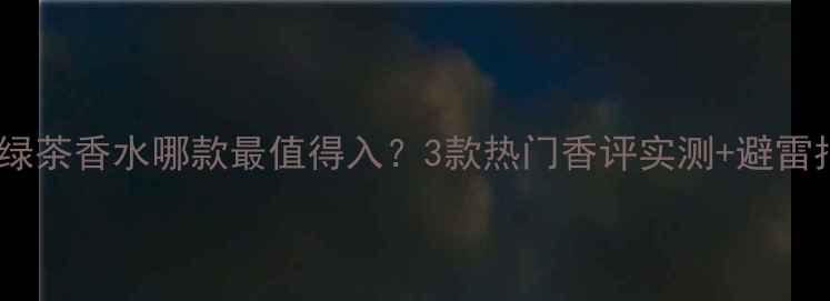 图片 ✨雅顿绿茶香水哪款最值得入？3款热门香评实测+避雷指南🌿1