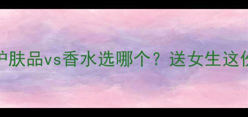 图片 七夕送礼必看！护肤品vs香水选哪个？送女生这份攻略直接抄作业