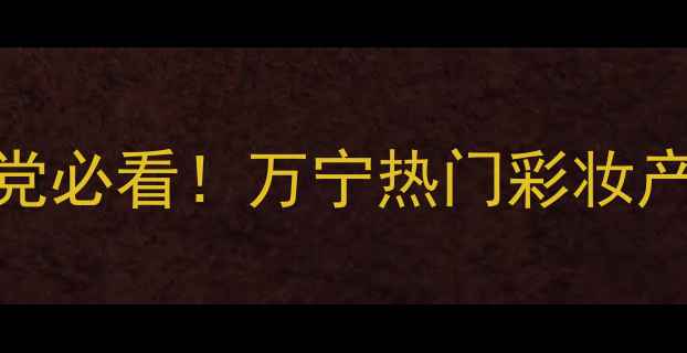 图片 万宁彩妆必入清单护肤党必看！万宁热门彩妆产品深度测评与搭配攻略