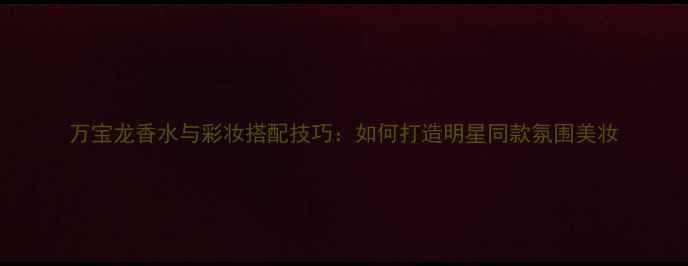 图片 万宝龙香水与彩妆搭配技巧：如何打造明星同款氛围美妆