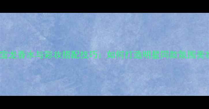 图片 万宝龙香水与彩妆搭配技巧：如何打造明星同款氛围美妆1