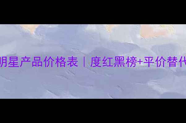 图片 三生花明星产品价格表｜度红黑榜+平价替代攻略✨