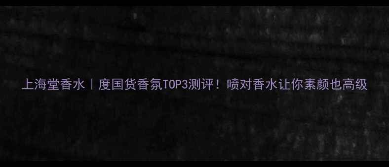 图片 上海堂香水｜度国货香氛TOP3测评！喷对香水让你素颜也高级