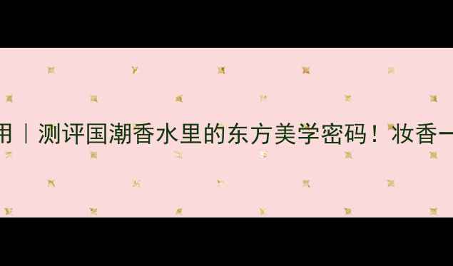 图片 上海香氛年度爱用｜测评国潮香水里的东方美学密码！妆香一体的秘密大公开