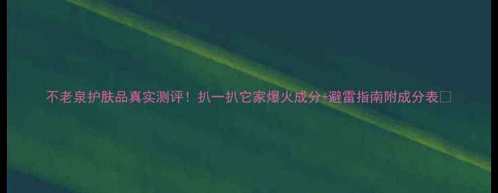 图片 不老泉护肤品真实测评！扒一扒它家爆火成分+避雷指南附成分表🔥