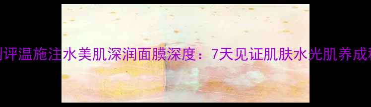 图片 专业测评温施注水美肌深润面膜深度：7天见证肌肤水光肌养成秘籍！