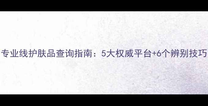 图片 专业线护肤品查询指南：5大权威平台+6个辨别技巧