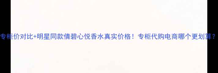 图片 专柜价对比+明星同款倩碧心悦香水真实价格！专柜代购电商哪个更划算？