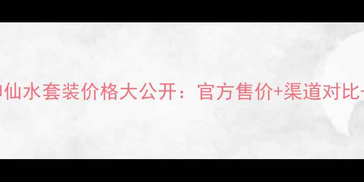 图片 专柜正品神仙水套装价格大公开：官方售价+渠道对比+省钱攻略1