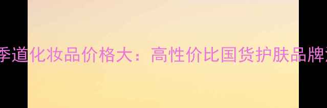 图片 东方季道化妆品价格大：高性价比国货护肤品牌深度1