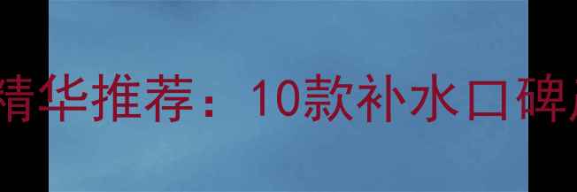 图片 丝芙兰补水面霜面膜精华推荐：10款补水口碑产品测评与选购指南1