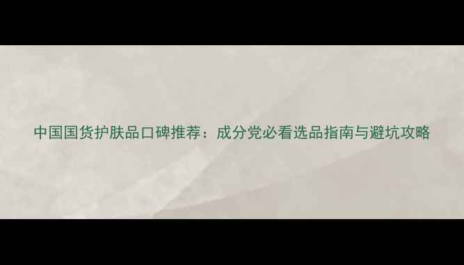 图片 中国国货护肤品口碑推荐：成分党必看选品指南与避坑攻略