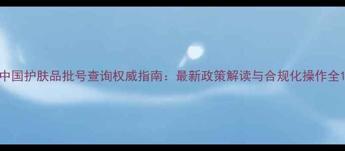 图片 中国护肤品批号查询权威指南：最新政策解读与合规化操作全1