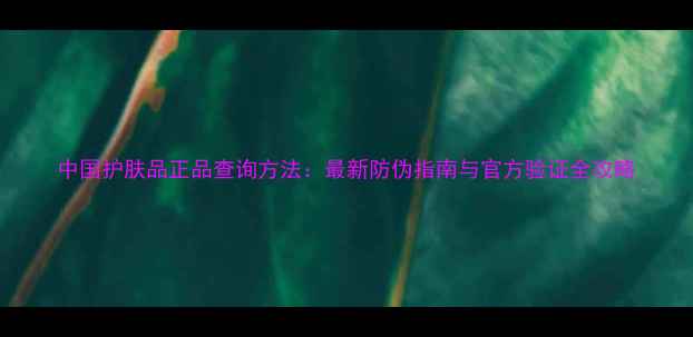 图片 中国护肤品正品查询方法：最新防伪指南与官方验证全攻略