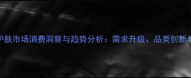 图片 中国男士护肤市场消费洞察与趋势分析：需求升级、品类创新与渠道变革
