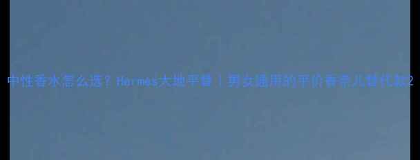 图片 中性香水怎么选？Hermès大地平替｜男女通用的平价香奈儿替代款2