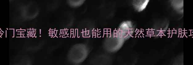 图片 中药世家国货护肤冷门宝藏！敏感肌也能用的天然草本护肤攻略（附实测对比）