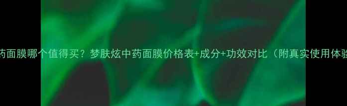 图片 中药面膜哪个值得买？梦肤炫中药面膜价格表+成分+功效对比（附真实使用体验）