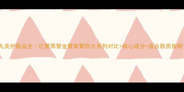 图片 丸美护肤品全｜红管黑管金管紫管四大系列对比+核心成分+适合肤质指南1