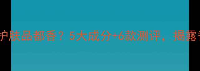 图片 为什么后的护肤品都香？5大成分+6款测评，揭露香氛密码！1