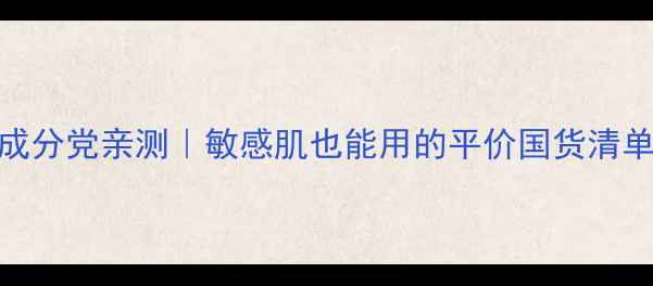 图片 丽颜世家护肤品成分党亲测｜敏感肌也能用的平价国货清单（附真实测评）