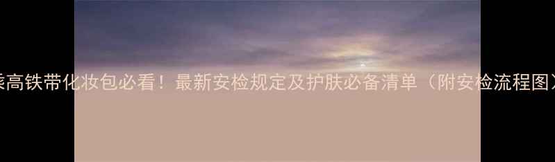 图片 乘高铁带化妆包必看！最新安检规定及护肤必备清单（附安检流程图）