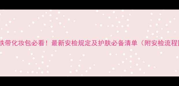 图片 乘高铁带化妆包必看！最新安检规定及护肤必备清单（附安检流程图）2