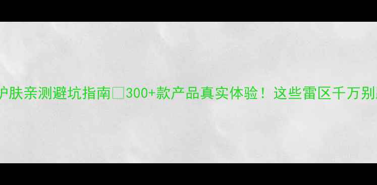 图片 云集护肤亲测避坑指南💡300+款产品真实体验！这些雷区千万别踩！1