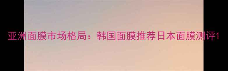 图片 亚洲面膜市场格局：韩国面膜推荐日本面膜测评1