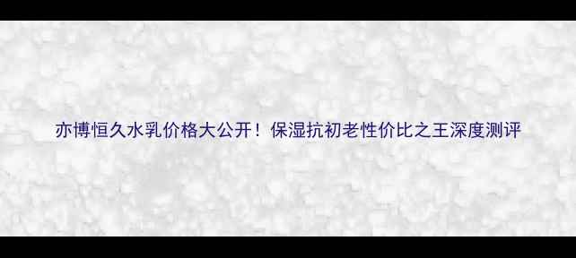 图片 亦博恒久水乳价格大公开！保湿抗初老性价比之王深度测评