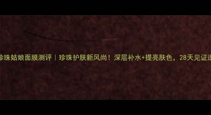图片 京润珍珠姑娘面膜测评｜珍珠护肤新风尚！深层补水+提亮肤色，28天见证透亮肌