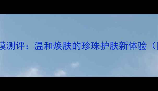 图片 京润珍珠美白补水面膜测评：温和焕肤的珍珠护肤新体验（附成分+敏感肌实测）