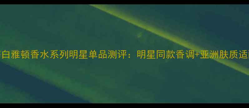 图片 伊丽莎白雅顿香水系列明星单品测评：明星同款香调+亚洲肤质适配指南