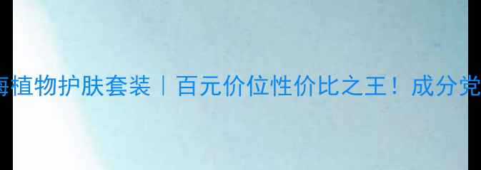 图片 伊贝诗深海植物护肤套装｜百元价位性价比之王！成分党必看测评2
