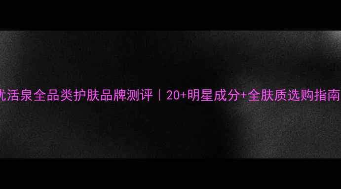 图片 优活泉全品类护肤品牌测评｜20+明星成分+全肤质选购指南1