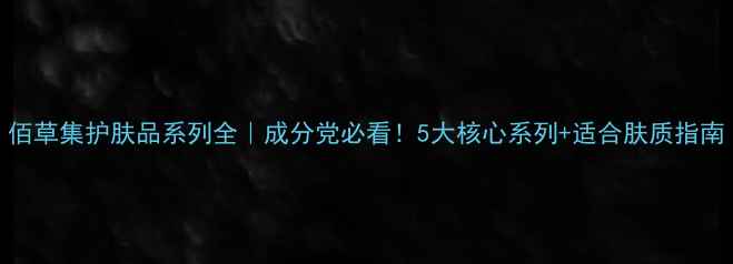 图片 佰草集护肤品系列全｜成分党必看！5大核心系列+适合肤质指南