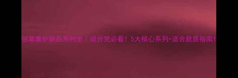 图片 佰草集护肤品系列全｜成分党必看！5大核心系列+适合肤质指南1