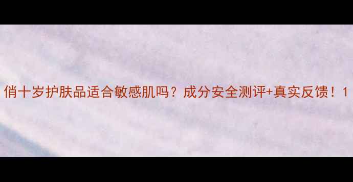 图片 俏十岁护肤品适合敏感肌吗？成分安全测评+真实反馈！1