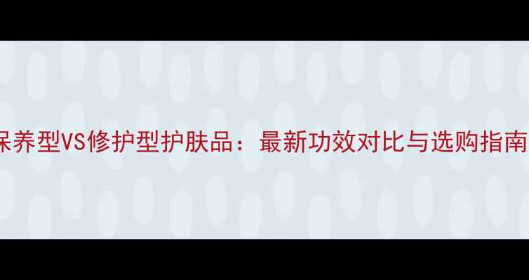 图片 保养型VS修护型护肤品：最新功效对比与选购指南1