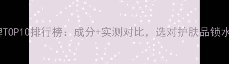 图片 保湿口碑TOP10排行榜：成分+实测对比，选对护肤品锁水一整天1
