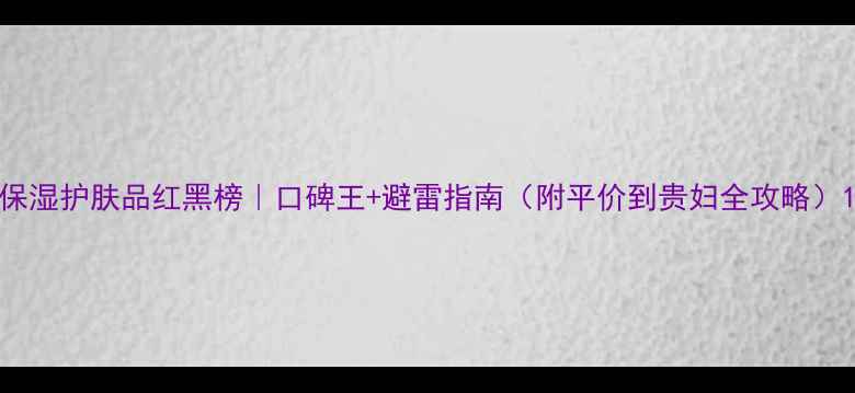 图片 保湿护肤品红黑榜｜口碑王+避雷指南（附平价到贵妇全攻略）1